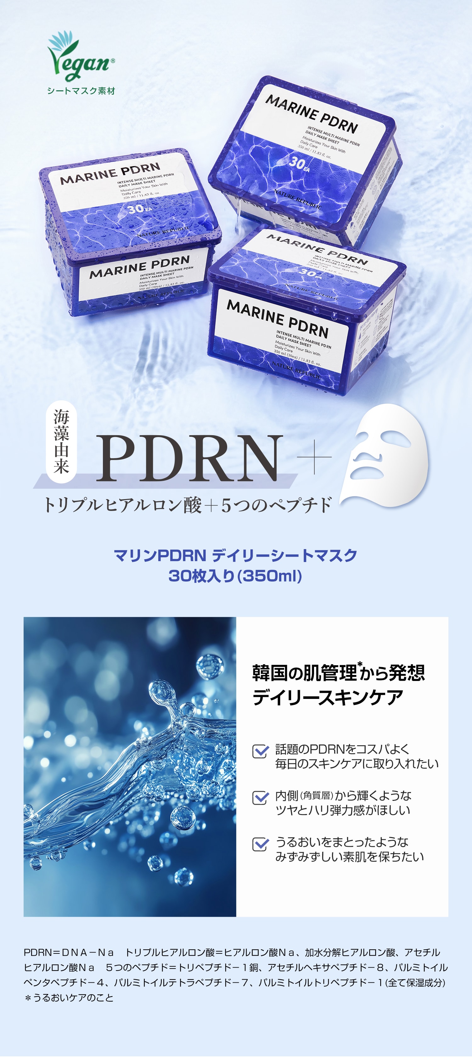 海藻由来PDRN＋トリプルヒアルロン酸＋5つのペプチド　韓国の肌管理から発想　デイリースキンケア　話題のPDRNをコスパよく毎日のスキンケアに取り入れたい　内側(角質層)から輝くようなツヤとハリ弾力感がほしい　うるおいをまとったようなみずみずしい素肌を保ちたい